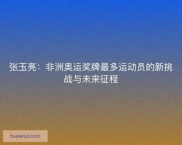 张玉亮：非洲奥运奖牌最多运动员的新挑战与未来征程
