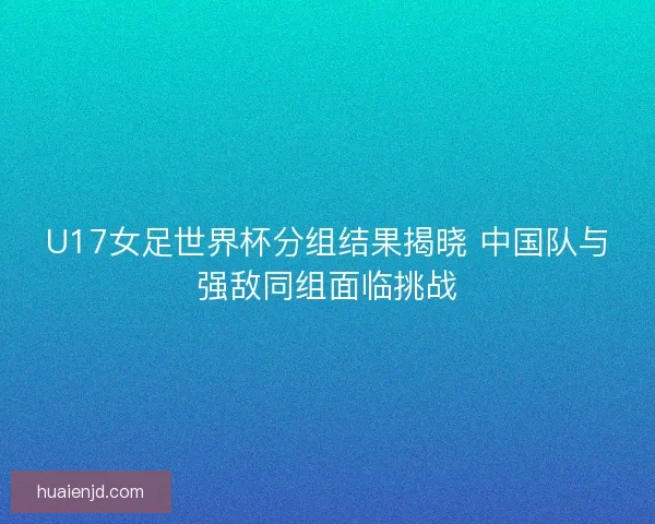 U17女足世界杯分组结果揭晓 中国队与强敌同组面临挑战
