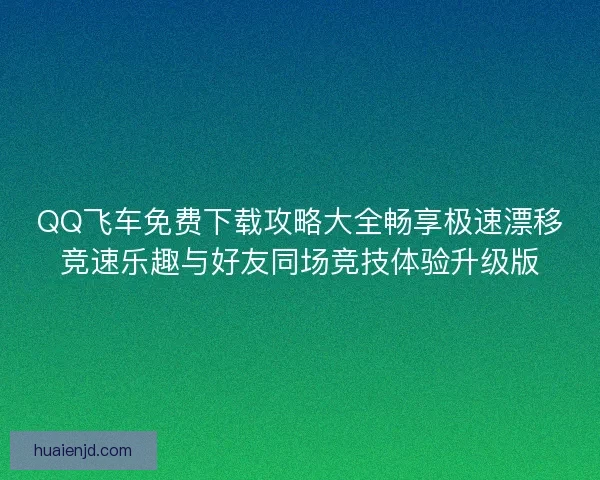QQ飞车免费下载攻略大全畅享极速漂移竞速乐趣与好友同场竞技体验升级版