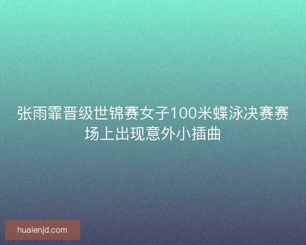 张雨霏晋级世锦赛女子100米蝶泳决赛赛场上出现意外小插曲