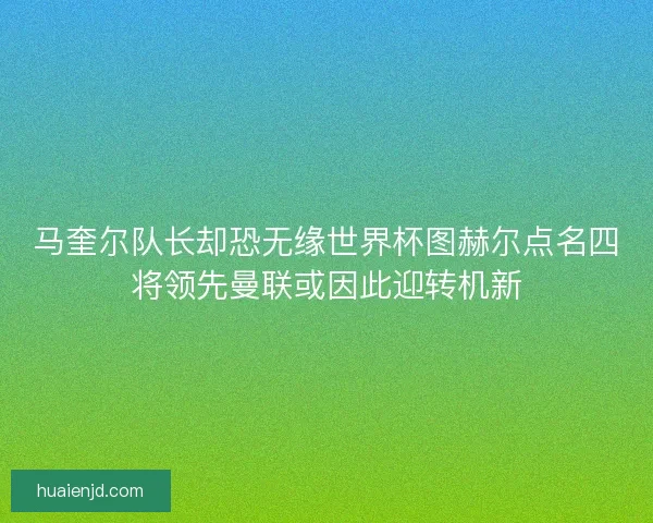 马奎尔队长却恐无缘世界杯图赫尔点名四将领先曼联或因此迎转机新