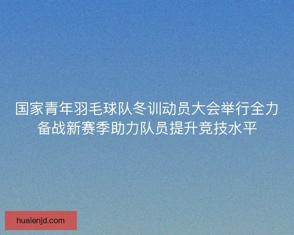 国家青年羽毛球队冬训动员大会举行全力备战新赛季助力队员提升竞技水平