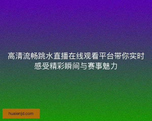 高清流畅跳水直播在线观看平台带你实时感受精彩瞬间与赛事魅力