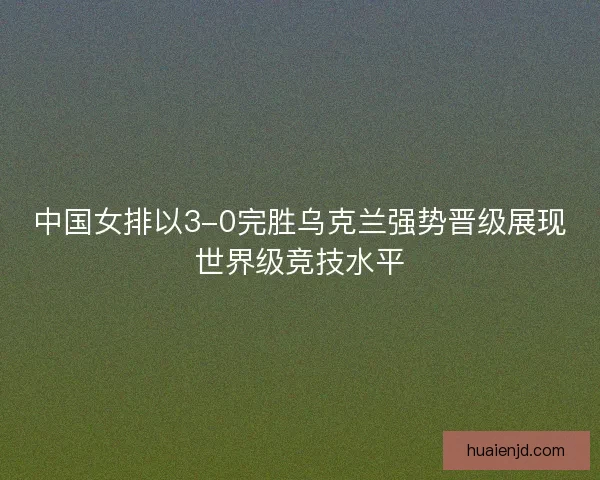 中国女排以3-0完胜乌克兰强势晋级展现世界级竞技水平