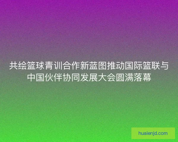 共绘篮球青训合作新蓝图推动国际篮联与中国伙伴协同发展大会圆满落幕