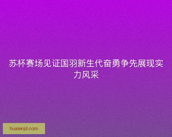 苏杯赛场见证国羽新生代奋勇争先展现实力风采