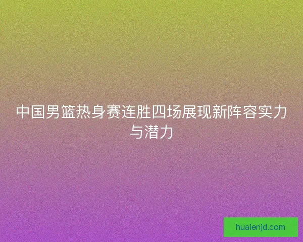 中国男篮热身赛连胜四场展现新阵容实力与潜力