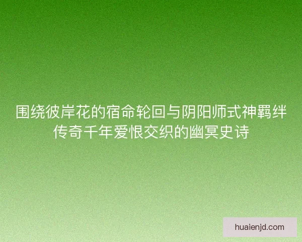 围绕彼岸花的宿命轮回与阴阳师式神羁绊传奇千年爱恨交织的幽冥史诗