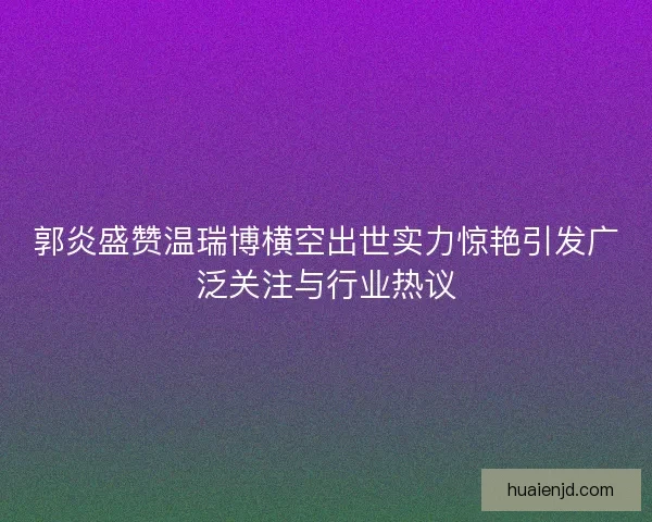 郭炎盛赞温瑞博横空出世实力惊艳引发广泛关注与行业热议