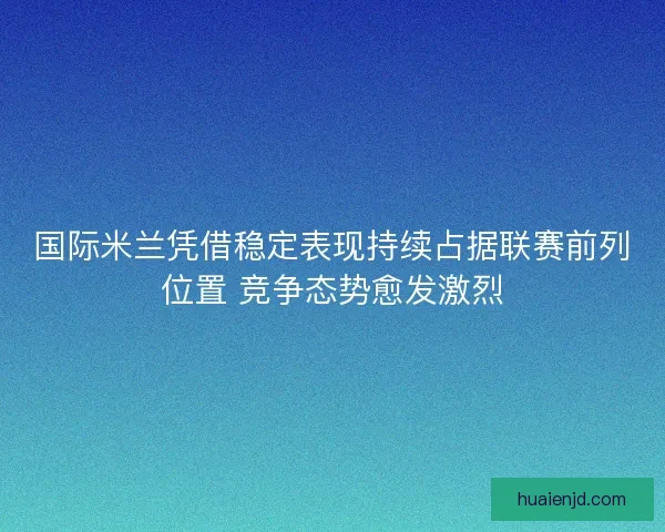 国际米兰凭借稳定表现持续占据联赛前列位置 竞争态势愈发激烈