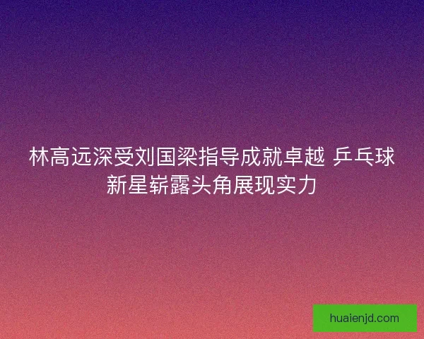 林高远深受刘国梁指导成就卓越 乒乓球新星崭露头角展现实力