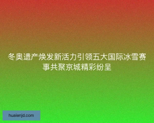 冬奥遗产焕发新活力引领五大国际冰雪赛事共聚京城精彩纷呈