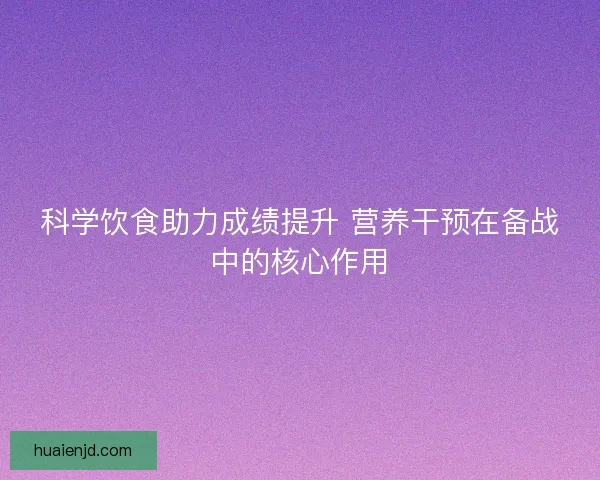 科学饮食助力成绩提升 营养干预在备战中的核心作用